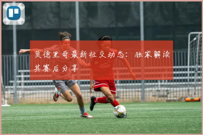 莫德里奇最新社交动态：独家解读其赛后分享