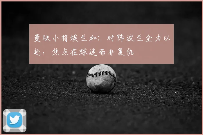 曼联小将埃兰加：对阵波兰全力以赴，焦点在球迷而非复仇