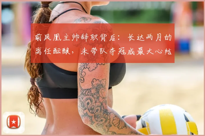 前凤凰主帅辞职背后：长达两月的离任酝酿，未带队夺冠成最大心结