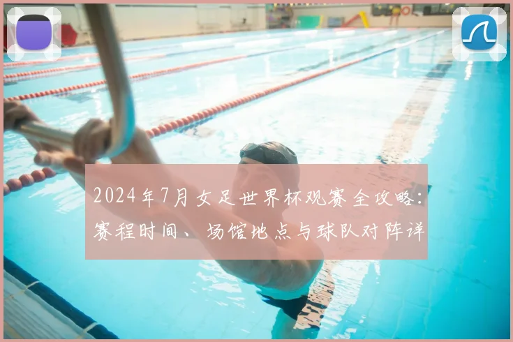 2024年7月女足世界杯观赛全攻略：赛程时间、场馆地点与球队对阵详解
