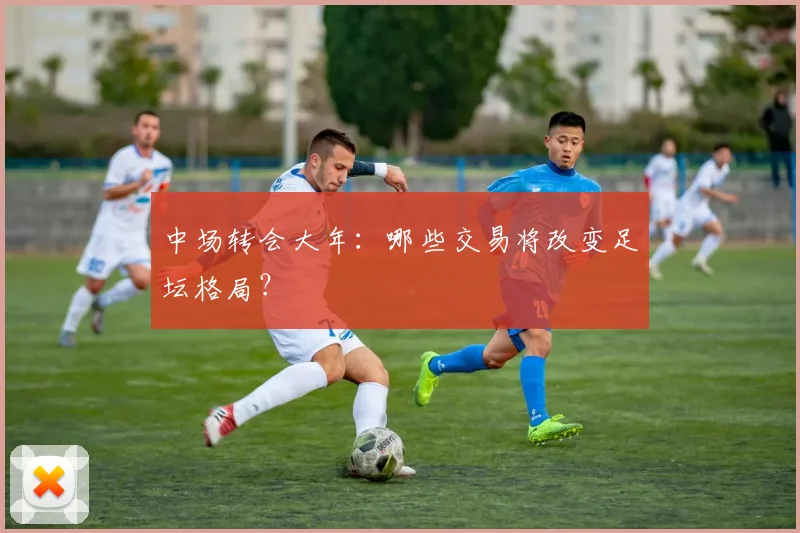 中场转会大年：哪些交易将改变足坛格局？