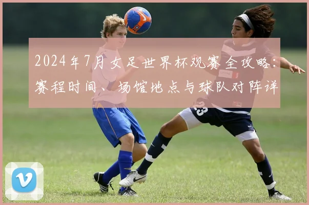 2024年7月女足世界杯观赛全攻略：赛程时间、场馆地点与球队对阵详解