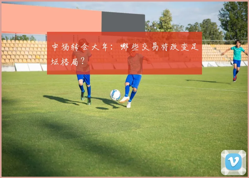 中场转会大年：哪些交易将改变足坛格局？
