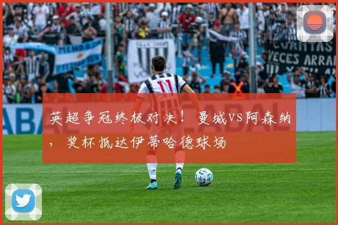 英超争冠终极对决！曼城vs阿森纳，奖杯抵达伊蒂哈德球场