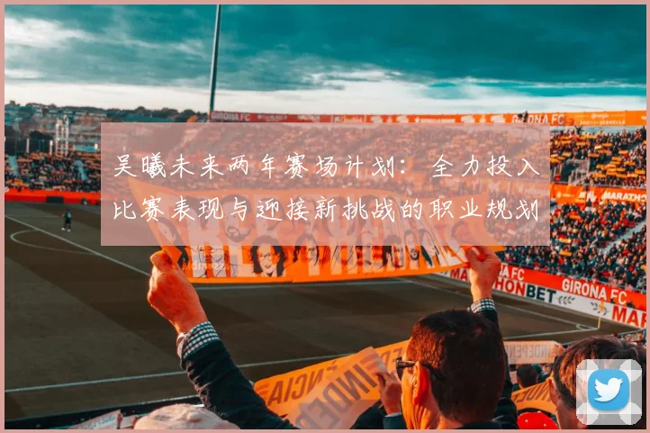 吴曦未来两年赛场计划：全力投入比赛表现与迎接新挑战的职业规划分析