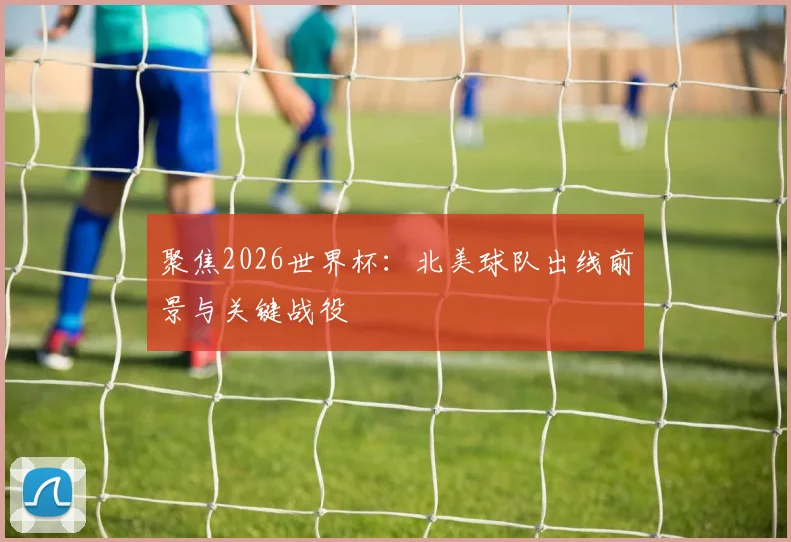 聚焦2026世界杯：北美球队出线前景与关键战役
