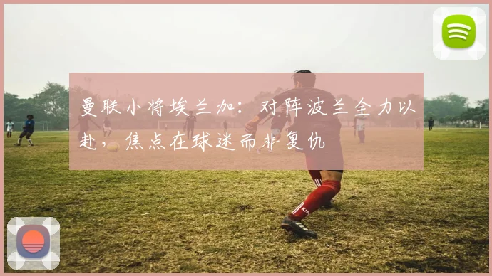 曼联小将埃兰加：对阵波兰全力以赴，焦点在球迷而非复仇