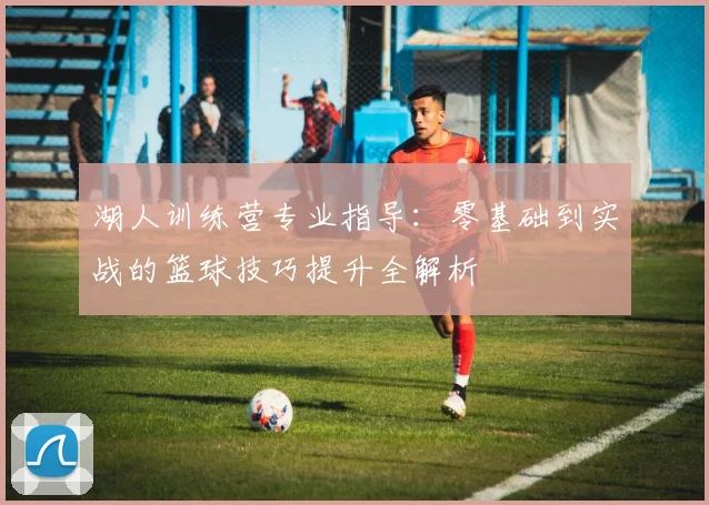湖人训练营专业指导：零基础到实战的篮球技巧提升全解析