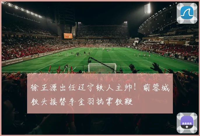 徐正源出任辽宁铁人主帅！前蓉城教头接替李金羽执掌教鞭