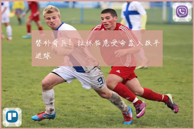 替补奇兵！拉林临危受命轰入扳平进球
