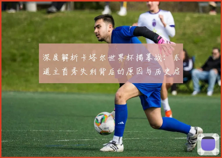 深度解析卡塔尔世界杯揭幕战：东道主首秀失利背后的原因与历史启示